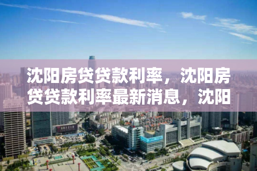 沈阳房贷贷款利率，沈阳房贷贷款利率最新消息，沈阳房贷利率最新动态