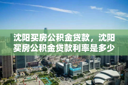 沈阳买房公积金贷款，沈阳买房公积金贷款利率是多少，沈阳公积金贷款购房指南，利率详解