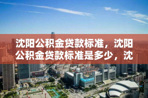 沈阳公积金贷款标准,沈阳公积金贷款标准是多少,沈阳公积金贷款标准及额度解析 沈阳公积金贷款标准,沈阳公积金贷款标准是多少,沈阳公积金贷款标准及额度解析