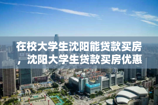 在校大学生沈阳能贷款买房,沈阳大学生贷款买房优惠,沈阳大学生购房贷款优惠政策解读 在校大学生沈阳能贷款买房,沈阳大学生贷款买房优惠,沈阳大学生购房贷款优惠政策解读
