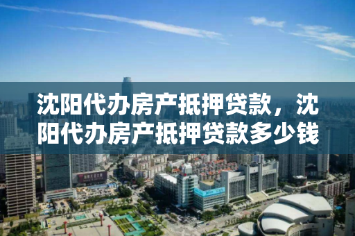 沈阳代办房产抵押贷款，沈阳代办房产抵押贷款多少钱，沈阳房产抵押贷款代办费用解析