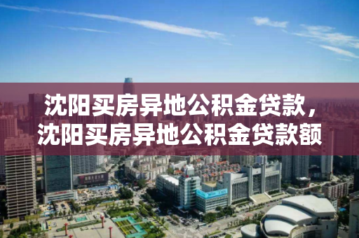 沈阳买房异地公积金贷款，沈阳买房异地公积金贷款额度，沈阳异地公积金贷款购房指南，额度与政策解读