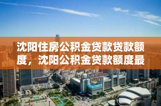 沈阳住房公积金贷款贷款额度，沈阳公积金贷款额度最高能贷多少，沈阳公积金贷款最高额度解析