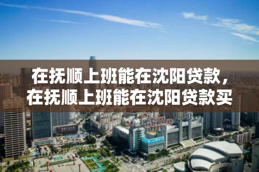 在抚顺上班能在沈阳贷款，在抚顺上班能在沈阳贷款买房吗，抚顺工作沈阳贷款购房指南