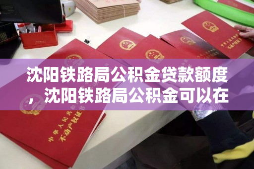 沈阳铁路局公积金贷款额度，沈阳铁路局公积金可以在哪买房，沈阳铁路局公积金贷款政策及购房指南