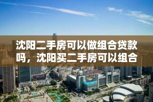 沈阳二手房可以做组合贷款吗，沈阳买二手房可以组合贷款吗，沈阳二手房组合贷款政策解析