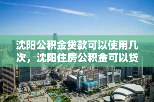 沈阳公积金贷款可以使用几次，沈阳住房公积金可以贷款几次，沈阳公积金贷款使用次数解析