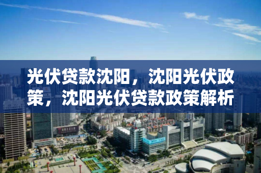 光伏贷款沈阳，沈阳光伏政策，沈阳光伏贷款政策解析