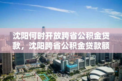沈阳何时开放跨省公积金贷款，沈阳跨省公积金贷款额度政策，沈阳跨省公积金贷款政策及开放时间解析