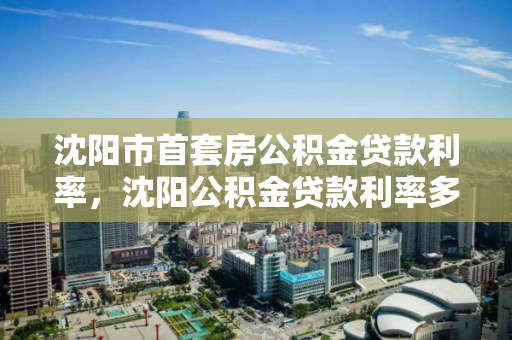 沈阳市首套房公积金贷款利率，沈阳公积金贷款利率多少2021，2021年沈阳市首套房公积金贷款利率解析