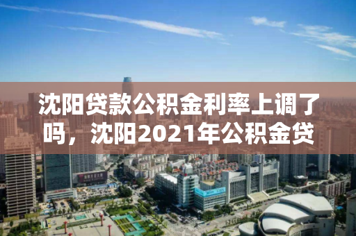 沈阳贷款公积金利率上调了吗，沈阳2021年公积金贷款，沈阳2021年公积金贷款利率调整情况