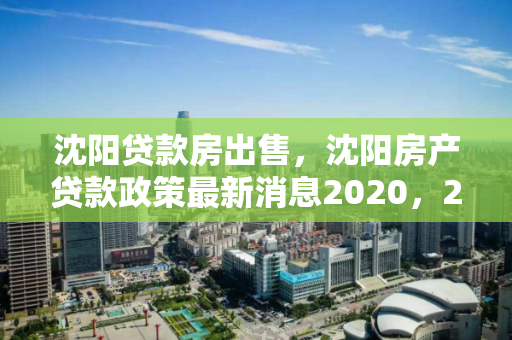 沈阳贷款房出售，沈阳房产贷款政策最新消息2020，2020年沈阳房产贷款政策更新及贷款房出售信息