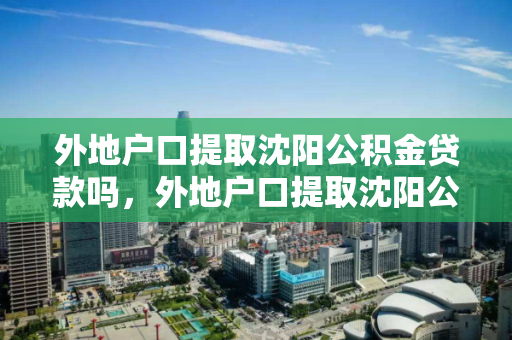 外地户口提取沈阳公积金贷款吗，外地户口提取沈阳公积金贷款吗怎么办，外地户口如何在沈阳提取公积金贷款及办理流程