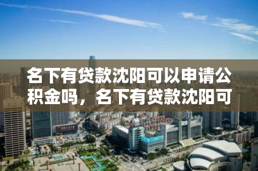 名下有贷款沈阳可以申请公积金吗,名下有贷款沈阳可以申请公积金吗怎么办,沈阳贷款购房者申请公积金指南 名下有贷款沈阳可以申请公积金吗,名下有贷款沈阳可以申请公积金吗怎么办,沈阳贷款购房者申请公积金指南