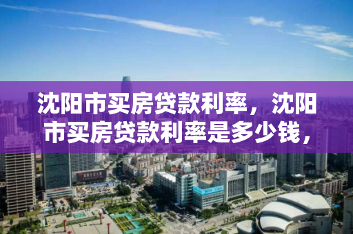 沈阳市买房贷款利率,沈阳市买房贷款利率是多少钱,沈阳市房贷利率解析 沈阳市买房贷款利率,沈阳市买房贷款利率是多少钱,沈阳市房贷利率解析