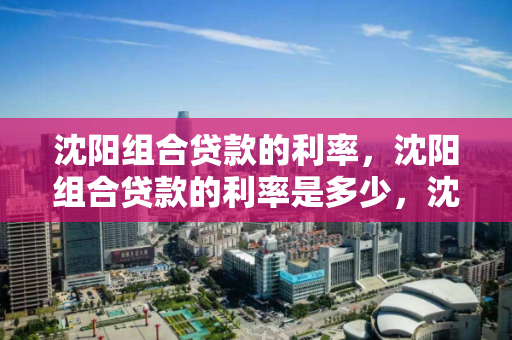 沈阳组合贷款的利率,沈阳组合贷款的利率是多少,沈阳组合贷款利率详解 沈阳组合贷款的利率,沈阳组合贷款的利率是多少,沈阳组合贷款利率详解