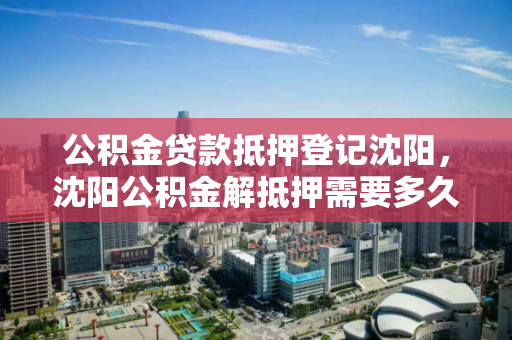 公积金贷款抵押登记沈阳，沈阳公积金解抵押需要多久，沈阳公积金贷款抵押登记与解抵押流程及时间解析