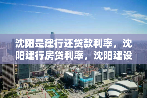 沈阳是建行还贷款利率，沈阳建行房贷利率，沈阳建设银行房贷利率详解