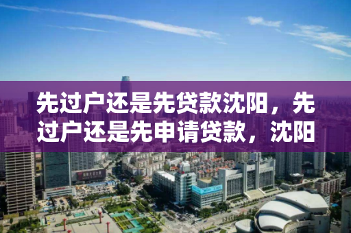 先过户还是先贷款沈阳,先过户还是先申请贷款,沈阳房产交易,先过户还是先申请贷款? 先过户还是先贷款沈阳,先过户还是先申请贷款,沈阳房产交易,先过户还是先申请贷款?