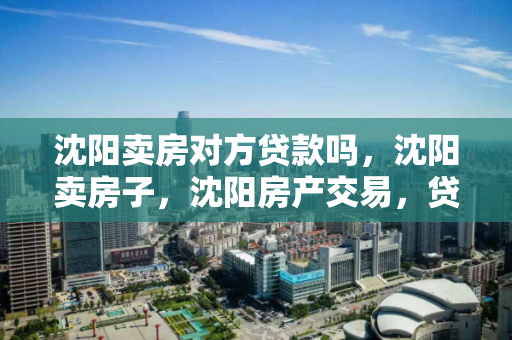 沈阳卖房对方贷款吗，沈阳卖房子，沈阳房产交易，贷款购房流程与注意事项