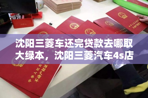 沈阳三菱车还完贷款去哪取大绿本，沈阳三菱汽车4s店，沈阳三菱车贷结清后大绿本领取指南，4S店流程详解