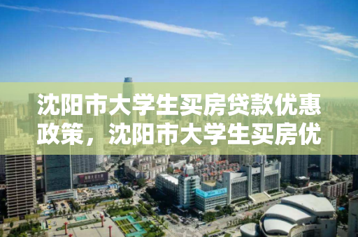 沈阳市大学生买房贷款优惠政策，沈阳市大学生买房优惠政策补贴，沈阳市大学生购房贷款及补贴政策解析