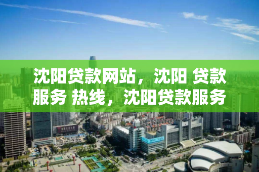 沈阳贷款网站，沈阳 贷款服务 热线，沈阳贷款服务中心，热线服务与在线平台指南