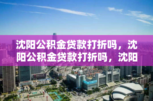 沈阳公积金贷款打折吗，沈阳公积金贷款打折吗，沈阳公积金贷款优惠政策解析