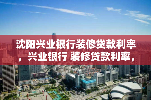 沈阳兴业银行装修贷款利率,兴业银行 装修贷款利率,沈阳兴业银行装修贷款利率详解 沈阳兴业银行装修贷款利率,兴业银行 装修贷款利率,沈阳兴业银行装修贷款利率详解