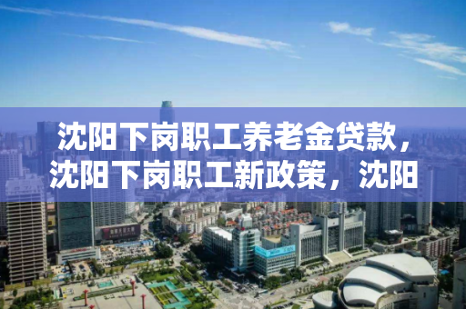 沈阳下岗职工养老金贷款，沈阳下岗职工新政策，沈阳下岗职工养老金贷款与新政策解析