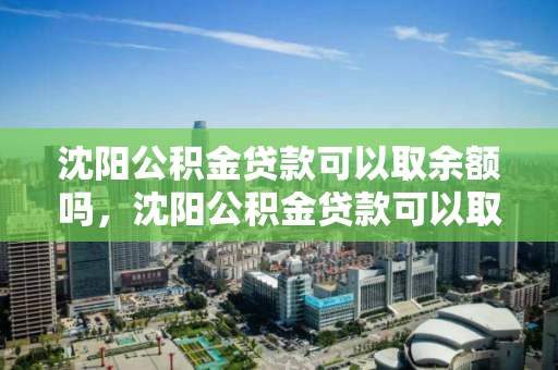 沈阳公积金贷款可以取余额吗，沈阳公积金贷款可以取余额吗，沈阳公积金贷款余额提取政策解读