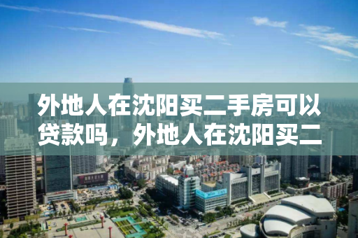 外地人在沈阳买二手房可以贷款吗，外地人在沈阳买二手房可以贷款吗多少钱，外地人在沈阳购买二手房的贷款政策及额度指南