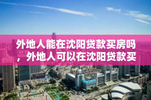 外地人能在沈阳贷款买房吗，外地人可以在沈阳贷款买房吗，外地人沈阳购房贷款政策解读