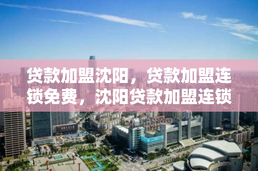 贷款加盟沈阳,贷款加盟连锁免费,沈阳贷款加盟连锁,开启您的免费加盟之旅 贷款加盟沈阳,贷款加盟连锁免费,沈阳贷款加盟连锁,开启您的免费加盟之旅