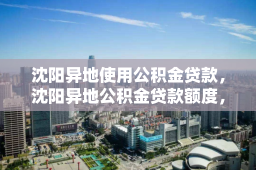 沈阳异地使用公积金贷款,沈阳异地公积金贷款额度,沈阳异地公积金贷款政策及额度解析 沈阳异地使用公积金贷款,沈阳异地公积金贷款额度,沈阳异地公积金贷款政策及额度解析