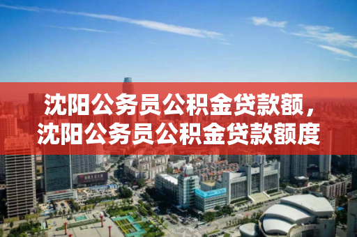 沈阳公务员公积金贷款额，沈阳公务员公积金贷款额度，沈阳公务员公积金贷款额度解析