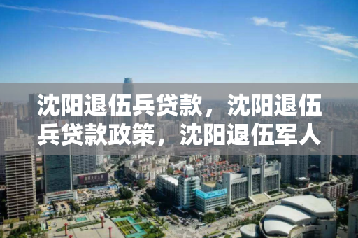 沈阳退伍兵贷款，沈阳退伍兵贷款政策，沈阳退伍军人贷款政策解读