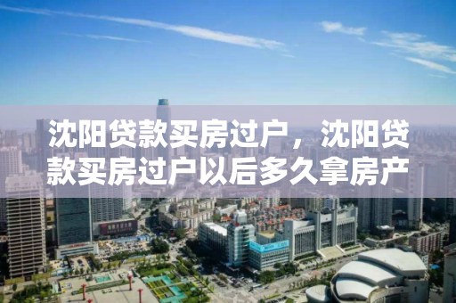 沈阳贷款买房过户，沈阳贷款买房过户以后多久拿房产证啊，沈阳贷款购房过户及房产证领取时间解析