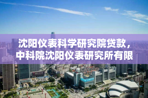 沈阳仪表科学研究院贷款，中科院沈阳仪表研究所有限公司，沈阳仪表科学研究院与中科院沈阳仪表研究所有限公司的贷款合作