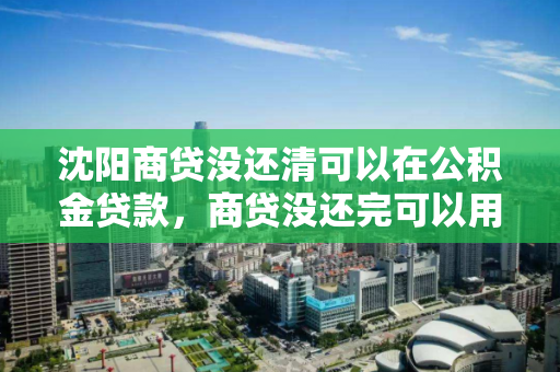沈阳商贷没还清可以在公积金贷款，商贷没还完可以用公积金吗，沈阳，商贷未结清时公积金贷款的可行性