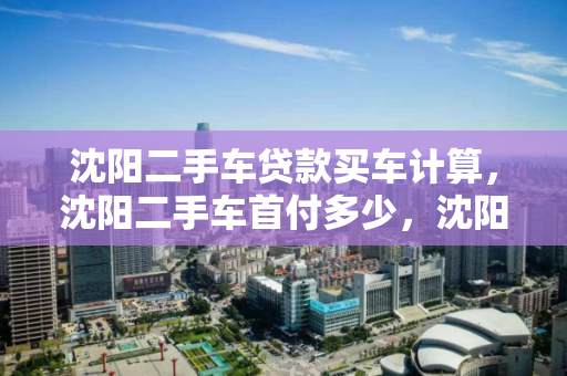 沈阳二手车贷款买车计算,沈阳二手车首付多少,沈阳二手车贷款购车首付计算指南 沈阳二手车贷款买车计算,沈阳二手车首付多少,沈阳二手车贷款购车首付计算指南