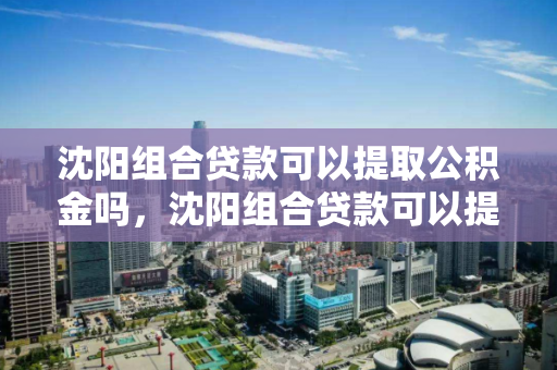 沈阳组合贷款可以提取公积金吗，沈阳组合贷款可以提取公积金还商贷吗，沈阳组合贷款提取公积金及偿还商贷政策解析