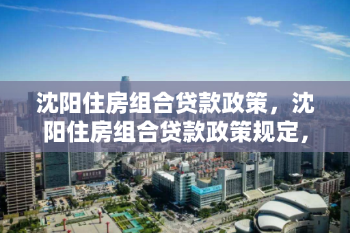 沈阳住房组合贷款政策，沈阳住房组合贷款政策规定，沈阳住房组合贷款政策详解
