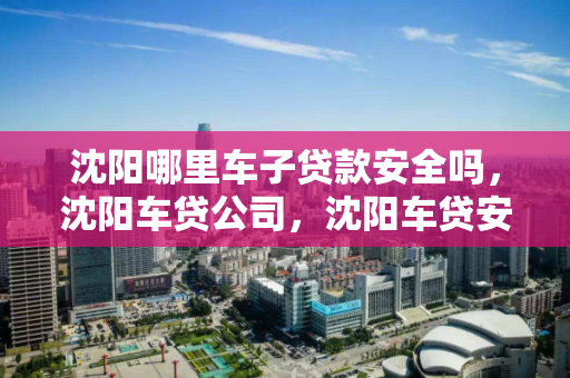 沈阳哪里车子贷款安全吗,沈阳车贷公司,沈阳车贷安全性分析,沈阳车贷公司可靠性评估 沈阳哪里车子贷款安全吗,沈阳车贷公司,沈阳车贷安全性分析,沈阳车贷公司可靠性评估