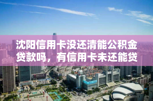 沈阳信用卡没还清能公积金贷款吗，有信用卡未还能贷住房公积金，沈阳，信用卡未还清情况下能否申请公积金贷款