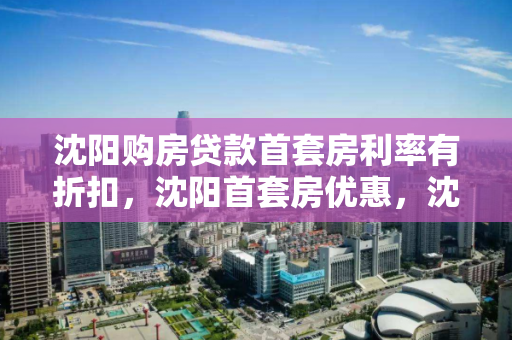 沈阳购房贷款首套房利率有折扣,沈阳首套房优惠,沈阳首套房贷款利率优惠解析 沈阳购房贷款首套房利率有折扣,沈阳首套房优惠,沈阳首套房贷款利率优惠解析