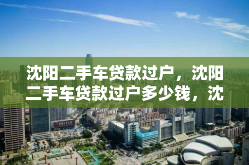 沈阳二手车贷款过户,沈阳二手车贷款过户多少钱,沈阳二手车贷款过户费用解析 沈阳二手车贷款过户,沈阳二手车贷款过户多少钱,沈阳二手车贷款过户费用解析