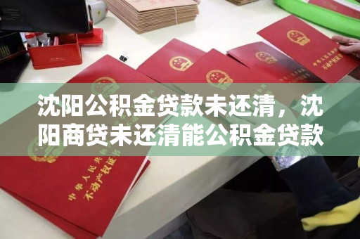 沈阳公积金贷款未还清，沈阳商贷未还清能公积金贷款吗，沈阳公积金与商贷未结清情况下的公积金贷款申请条件