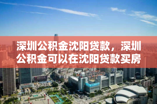 深圳公积金沈阳贷款,深圳公积金可以在沈阳贷款买房吗,深圳公积金异地贷款购房,沈阳可行性解析 深圳公积金沈阳贷款,深圳公积金可以在沈阳贷款买房吗,深圳公积金异地贷款购房,沈阳可行性解析