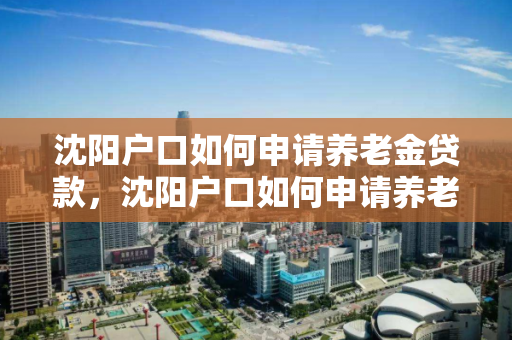 沈阳户口如何申请养老金贷款,沈阳户口如何申请养老金贷款业务,沈阳户口养老金贷款申请指南 沈阳户口如何申请养老金贷款,沈阳户口如何申请养老金贷款业务,沈阳户口养老金贷款申请指南